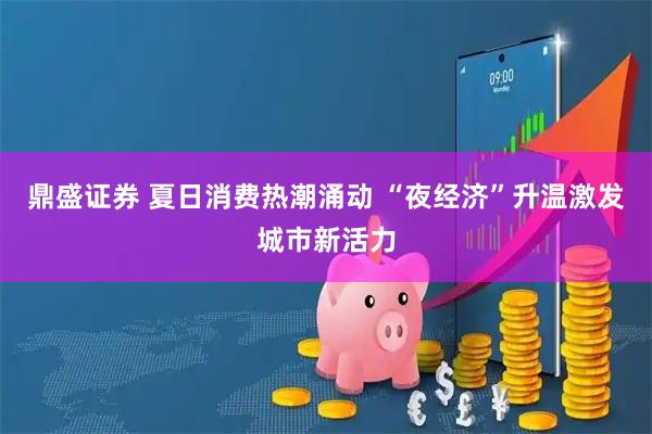 鼎盛证券 夏日消费热潮涌动 “夜经济”升温激发城市新活力