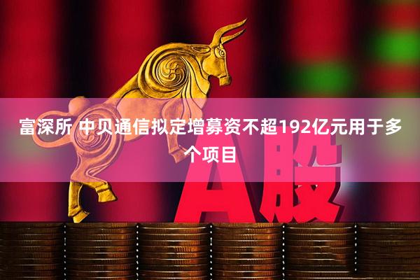 富深所 中贝通信拟定增募资不超192亿元用于多个项目