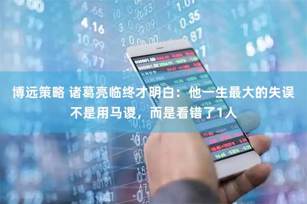 博远策略 诸葛亮临终才明白：他一生最大的失误不是用马谡，而是看错了1人