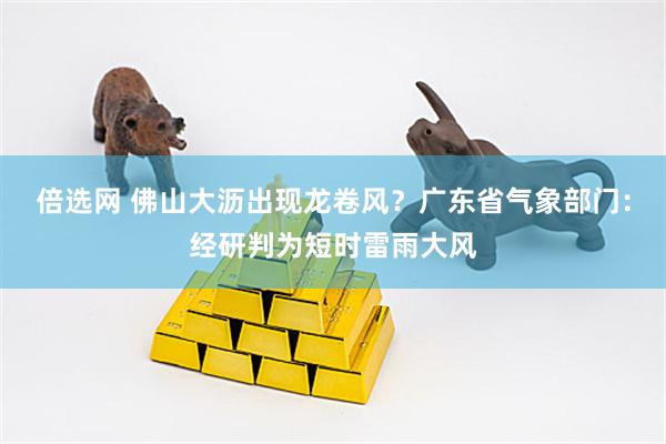 倍选网 佛山大沥出现龙卷风？广东省气象部门：经研判为短时雷雨大风