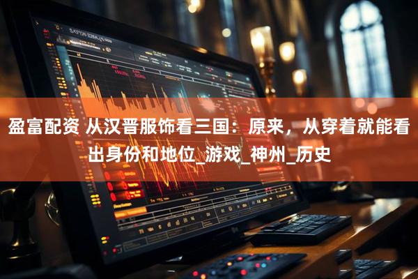 盈富配资 从汉晋服饰看三国：原来，从穿着就能看出身份和地位_游戏_神州_历史