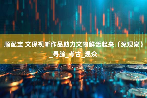 顺配宝 文保视听作品助力文物鲜活起来（深观察）_寻踪_考古_观众