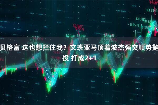 贝格富 这也想拦住我？文班亚马顶着波杰强突顺势抛投 打成2+1