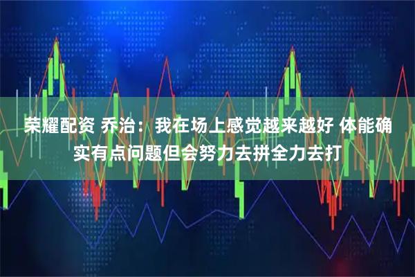 荣耀配资 乔治：我在场上感觉越来越好 体能确实有点问题但会努力去拼全力去打