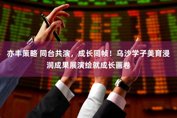 亦丰策略 同台共演，成长同帧！乌沙学子美育浸润成果展演绘就成长画卷
