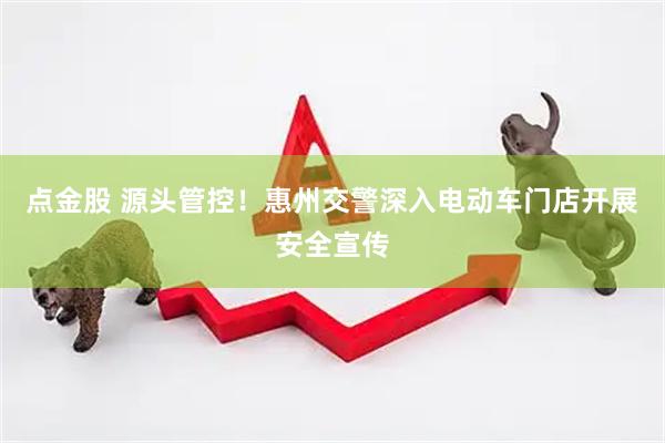 点金股 源头管控！惠州交警深入电动车门店开展安全宣传