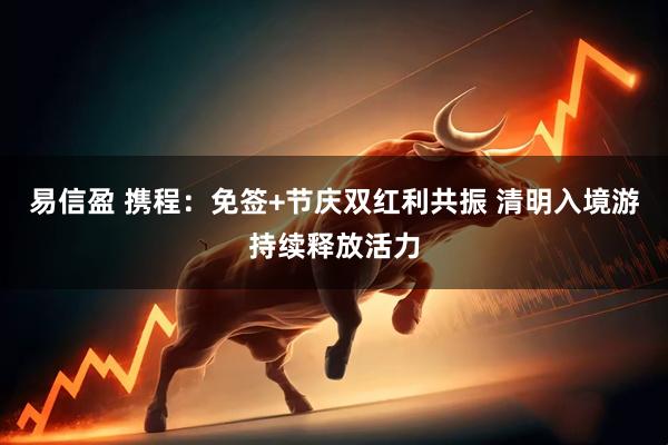 易信盈 携程：免签+节庆双红利共振 清明入境游持续释放活力