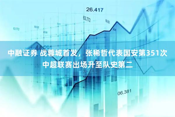 中融证券 战蓉城首发，张稀哲代表国安第351次中超联赛出场升至队史第二
