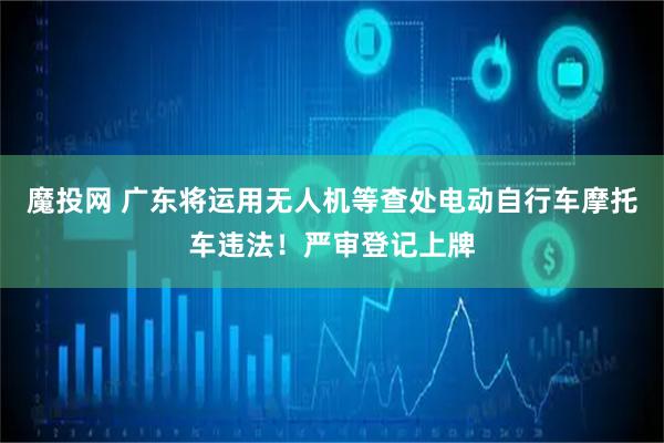 魔投网 广东将运用无人机等查处电动自行车摩托车违法！严审登记上牌